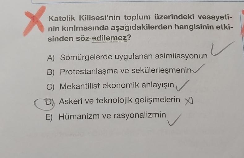 X
Katolik Kilisesi'nin toplum üzerindeki vesayeti-
nin kırılmasında aşağıdakilerden hangisinin etki-
sinden söz edilemez?
A) Sömürgelerde uygulanan asimilasyonun
B) Protestanlaşma ve sekülerleşmenin
C) Mekantilist ekonomik anlayışın
D) Askeri ve teknolojik gelişmelerin y
E) Hümanizm ve rasyonalizmin