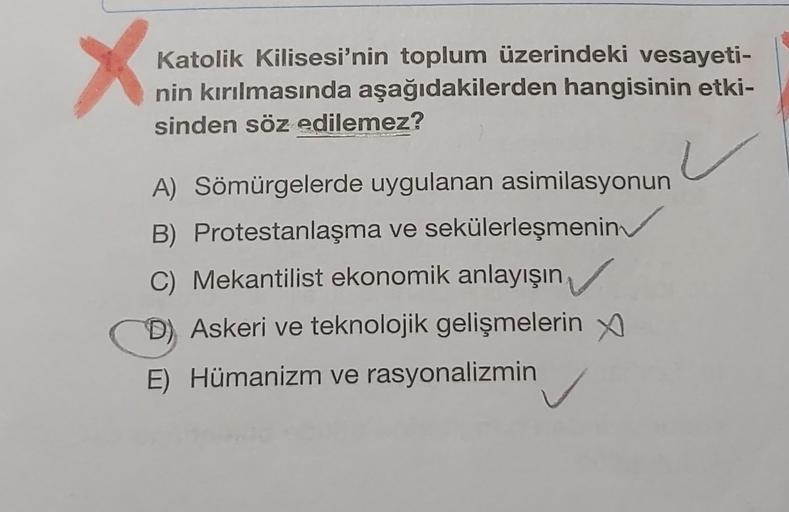 X
Katolik Kilisesi'nin toplum üzerindeki vesayeti-
nin kırılmasında aşağıdakilerden hangisinin etki-
sinden söz edilemez?
A) Sömürgelerde uygulanan asimilasyonun
B) Protestanlaşma ve sekülerleşmenin
C) Mekantilist ekonomik anlayışın
D) Askeri ve teknolojik