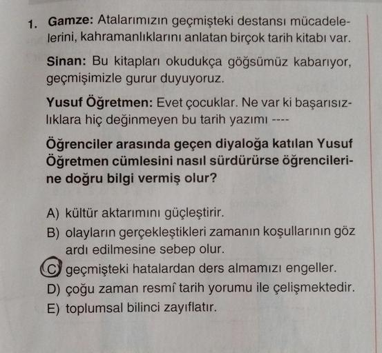 1. Gamze: Atalarımızın geçmişteki destansı mücadele-
lerini, kahramanliklarini anlatan birçok tarih kitabı var.
Sinan: Bu kitapları okudukça göğsümüz kabarıyor,
geçmişimizle gurur duyuyoruz.
Yusuf Öğretmen: Evet çocuklar. Ne var ki başarısız-
liklara hiç değinmeyen bu tarih yazımı
Öğrenciler arasında geçen diyaloğa katılan Yusuf
Öğretmen cümlesini nasıl sürdürürse öğrencileri-
ne doğru bilgi vermiş olur?
A) kültür aktarımını güçleştirir.
B) olayların gerçekleştikleri zamanın koşullarının göz
ardı edilmesine sebep olur.
© geçmişteki hatalardan ders almamızı engeller.
D) çoğu zaman resmî tarih yorumu ile çelişmektedir.
E) toplumsal bilinci zayıflatır.