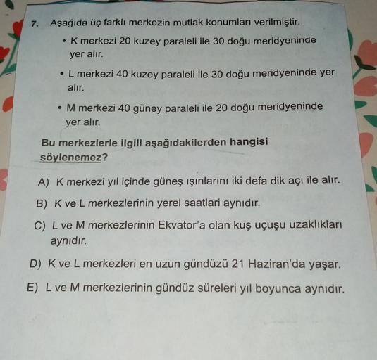 7. Aşağıda üç farklı merkezin mutlak konumları verilmiştir.
• K merkezi 20 kuzey paraleli ile 30 doğu meridyeninde
yer alır.
• L merkezi 40 kuzey paraleli ile 30 doğu meridyeninde yer
alır.
. M merkezi 40 güney paraleli ile 20 doğu meridyeninde
yer alır.
Bu merkezlerle ilgili aşağıdakilerden hangisi
söylenemez?
A) K merkezi yıl içinde güneş ışınlarını iki defa dik açı ile alır.
B) Kve L merkezlerinin yerel saatlari aynıdır.
C) L ve M merkezlerinin Ekvator'a olan kuş uçuşu uzaklıkları
aynıdır.
D) K ve L merkezleri en uzun gündüzü 21 Haziran'da yaşar.
E) L ve M merkezlerinin gündüz süreleri yıl boyunca aynıdır.