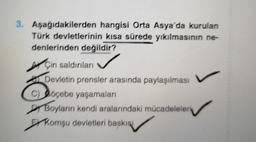 3. Aşağıdakilerden hangisi Orta Asya'da kurulan
Türk devletlerinin kısa sürede yıkılmasının ne-
denlerinden degildir?
Çin saldırılan
Devletin prensler arasında paylaşılması
C) Doçebe yaşamaları
Boyların kendi aralarındaki mücadeleleri
Er komşu devletleri baskısı
