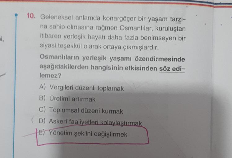 1.
10. Geleneksel anlamda konargöçer bir yaşam tarzı-
na sahip olmasına rağmen Osmanlılar, kuruluştan
itibaren yerleşik hayatı daha fazla benimseyen bir
siyasi teşekkül olarak ortaya çıkmışlardır.
Osmanlıların yerleşik yaşamı özendirmesinde
aşağıdakilerden hangisinin etkisinden söz edi-
lemez?
A) Vergileri düzenli toplamak
B) Üretimi artırmak
C) Toplumsal düzeni kurmak
(D) Askeri faaliyetleri kolaylaştırmak
TE) Yönetim şeklini değiştirmek