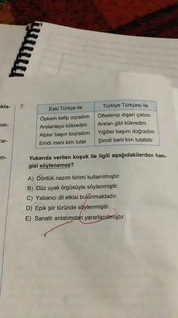 kla.
7.
hak-
Eski Türkçe ile
Öpkem kelip oqradım
Arslanlayu kökredim
Alplar başın toqradım
Emdi meni kim tutar
Türkiye Türkçesi ile
Öfkelenip dışarı çıktım
Arslan gibi kükredim
Yiğitler başını doğradım
Şimdi beni kim tutabilir
Far-
m-
Yukarıda verilen koşuk ile ilgili aşağıdakilerden han-
gisi söylenemez?
A) Dörtlük nazım birimi kullanılmıştır.
B) Düz uyak örgüsüyle söylenmiştir.
C) Yabancı dil etkisi bulunmaktadır.
D) Epik şiir türünde söylenmiştir.
E) Sanatlı anlatımdan yararlanılmıştır.