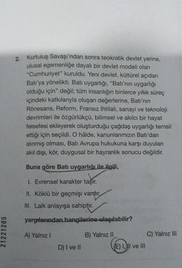 2.
Kurtuluş Savaşı'ndan sonra teokratik devlet yerine,
ulusal egemenliğe dayalı bir devlet modeli olan
"Cumhuriyet" kuruldu. Yeni devlet, kültürel açıdan
Batı'ya yönelikti. Bati uygarlığı, "Batı'nın uygarlığı
olduğu için değil; tüm insanlığın binlerce yıll