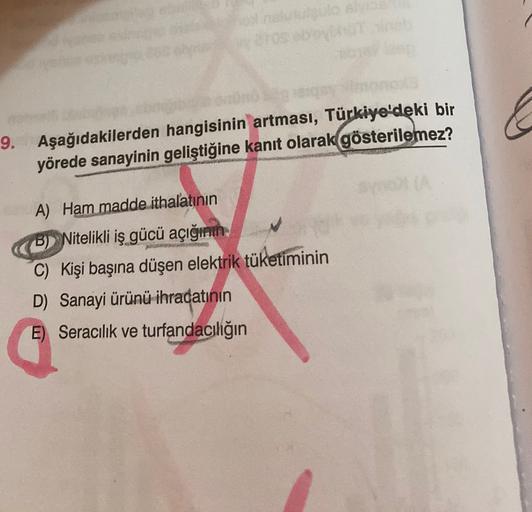 9. Aşağıdakilerden hangisinin artması, Türkiye'deki bir
yörede sanayinin geliştiğine kanıt olarak gösterilemez?
A) Ham madde ithalatının
B) Nitelikli iş gücü açığının
C) Kişi başına düşen elektrik tüketiminin
D) Sanayi ürünü ihracatının
E) Seracılık ve turfandacılığın