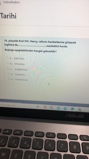 OnlineBeykoz
Tarihi
16. yüzyılda Kral VIII. Henry, reform hareketlerine girişerek
İngiltere'de........... .........mezhebini kurdu
Boşluğa aşağıdakilerden hangisi gelmelidir?
O a. Kalvinizm
O b. Ortodoks
O c. Anglikanizm
O d. Protestan
O e. Presbiteryen
w
blanlamava edin
<için buraya yazın
ir
DSUS
12
f4
t6 A
17
18019
19
2
L
3
20
4.
#
$
GA
5
12
6
7
9
W
E
R
T