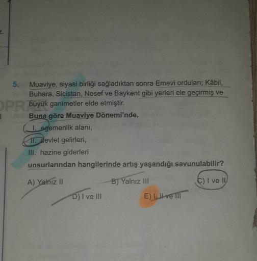 5. Muaviye, siyasi birliği sağladıktan sonra Emevi orduları; Kabil,
Buhara, Sicistan, Nesef ve Baykent gibi yerleri ele geçirmiş ve
OPR büyük ganimetler elde etmiştir.
1 Buna göre Muaviye Dönemi'nde,
1. egemenlik alanı,
11. devlet gelirleri,
III. hazine giderleri
unsurlarından hangilerinde artış yaşandığı savunulabilir?
A) Yalnız 11
B) Yalnız III
C) I ve 11
D) I ve III
E) II ve III