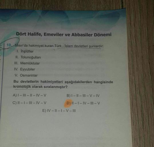 Dört Halife, Emeviler ve Abbasiler Dönemi
10. Misir'da hakimiyet kuran Türk - İslam devletleri şunlardır:
1. Ihşîdîler
II. Tolunoğulları
III. Memlüklular
IV. Eyyubiler
V. Osmanlılar
Bu devletlerin hakimiyetleri aşağıdakilerden hangisinde
kronolojik olarak sıralanmıştır?
A) I - III - II - IV-V
B) I-II - III - V - IV
C) 1 - 1 - III-IV-V
D) II - I - IV - III - V
E) IV - 11-1-V-III