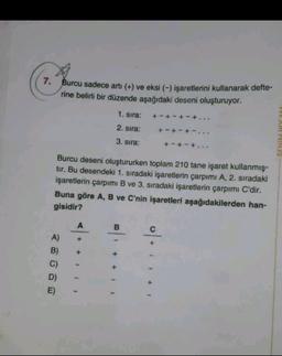 7. Burcu sadece arti (+) ve eksi (-) işaretlerini kullanarak defte-
rine belirli bir düzende aşağıdaki deseni oluşturuyor.
1. sıra:
+-+-+-+...
2. sira:
+ - + - + -...
3. sıra:
+ - + - +..
Burcu deseni oluştururken toplam 210 tane işaret kullanmış-
tir. Bu desendeki 1. sıradaki işaretlerin çarpımı A, 2. sıradaki
işaretlerin çarpımı B ve 3. sıradaki işaretlerin çarpımı C'dir.
Buna göre A, B ve C'nin işaretleri aşağıdakilerden han-
gisidir?
B.
A)
B)
C)
D)
E)
+
+ + +
o+ +