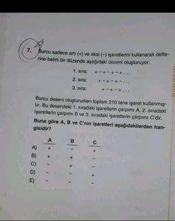 7. Burcu sadece arti (+) ve eksi (-) işaretlerini kullanarak defte-
rine belirli bir düzende aşağıdaki deseni oluşturuyor.
1. sıra:
+-+-+-+...
2. sira:
+ - + - + -...
3. sıra:
+ - + - +..
Burcu deseni oluştururken toplam 210 tane işaret kullanmış-
tir. Bu desendeki 1. sıradaki işaretlerin çarpımı A, 2. sıradaki
işaretlerin çarpımı B ve 3. sıradaki işaretlerin çarpımı C'dir.
Buna göre A, B ve C'nin işaretleri aşağıdakilerden han-
gisidir?
B.
A)
B)
C)
D)
E)
+
+ + +
o+ +
