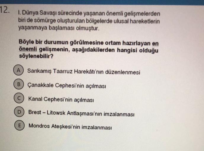 12.
1. Dünya Savaşı sürecinde yaşanan önemli gelişmelerden
biri de sömürge oluşturulan bölgelerde ulusal hareketlerin
yaşanmaya başlaması olmuştur.
Böyle bir durumun görülmesine ortam hazırlayan en
önemli gelişmenin, aşağıdakilerden hangisi olduğu
söylenebilir?
A) Sarkamış Taarruz Harekâtı'nın düzenlenmesi
B
Çanakkale Cephesi'nin açılması
Kanal Cephesi'nin açılması
Brest-Litowsk Antlaşması'nın imzalanması
E
Mondros Ateşkesi'nin imzalanması