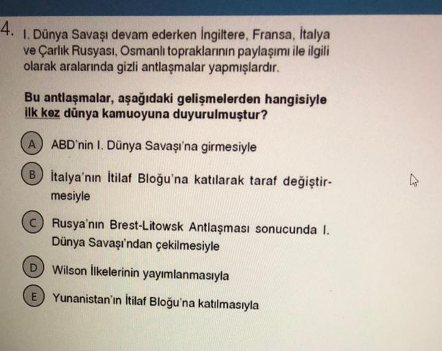 4.
I. Dünya Savaşı devam ederken Ingiltere, Fransa, İtalya
ve Çarlık Rusyası, Osmanlı topraklarının paylaşımı ile ilgili
olarak aralarında gizli antlaşmalar yapmışlardır.
Bu antlaşmalar, aşağıdaki gelişmelerden hangisiyle
ilk kez dünya kamuoyuna duyurulmuştur?
A
ABD'nin I. Dünya Savaşı'na girmesiyle
Bİtalya'nın İtilaf Bloğu'na katılarak taraf değiştir-
mesiyle
Rusya'nın Brest-Litowsk Antlaşması sonucunda I.
Dünya Savaşı'ndan çekilmesiyle
Wilson ilkelerinin yayımlanmasıyla
E) Yunanistan'ın İtilaf Bloğu'na katılmasıyla