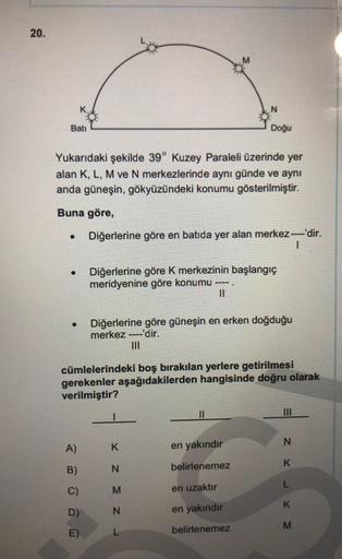 20.
Batı
Doğu
Yukarıdaki şekilde 39° Kuzey Paraleli üzerinde yer
alan K, L, M ve N merkezlerinde aynı günde ve aynı
anda güneşin, gökyüzündeki konumu gösterilmiştir.
Buna göre,
.
Diğerlerine göre en batıda yer alan merkez ----'dir.
1
.
Diğerlerine göre k merkezinin başlangıç
meridyenine göre konumu ----.
II
Diğerlerine göre güneşin en erken doğduğu
merkez ----'dir.
cümlelerindeki boş bırakılan yerlere getirilmesi
gerekenler aşağıdakilerden hangisinde doğru olarak
verilmiştir?
11
III
A)
K
en yakındır
B)
N
belirlenemez
C)
z x -
z z
M
en uzaktır
D)
N
en yakındir
E)
L
belirlenemez