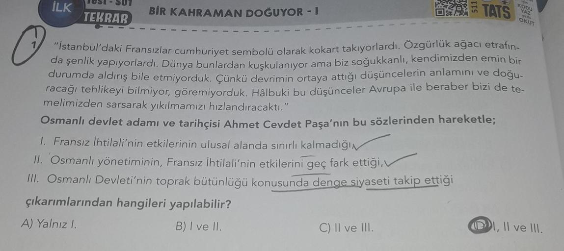 İLK
TATS
BİR KAHRAMAN DOĞUYOR - J
TEKBAB
KODU
YAZ
yod
OKUT
"İstanbul'daki Fransızlar cumhuriyet sembolü olarak kokart takıyorlardı. Özgürlük ağacı etrafın-
da şenlik yapıyorlardı. Dünya bunlardan kuşkulanıyor ama biz soğukkanlı, kendimizden emin bir
durumda aldırış bile etmiyorduk. Çünkü devrimin ortaya attığı düşüncelerin anlamını ve doğu-
racağı tehlikeyi bilmiyor, göremiyorduk. Hâlbuki bu düşünceler Avrupa ile beraber bizi de te-
melimizden sarsarak yıkılmamızı hızlandıracaktı."
Osmanlı devlet adamı ve tarihçisi Ahmet Cevdet Paşa'nın bu sözlerinden hareketle;
1. Fransız İhtilali'nin etkilerinin ulusal alanda sınırlı kalmadığın
II. Osmanlı yönetiminin, Fransız İhtilali'nin etkilerini geç fark ettiği,
III. Osmanlı Devleti'nin toprak bütünlüğü konusunda denge siyaseti takip ettiği
çıkarımlarından hangileri yapılabilir?
A) Yalnızl.
B) I ve II.
C) II ve III.
(DI
I, II ve III.