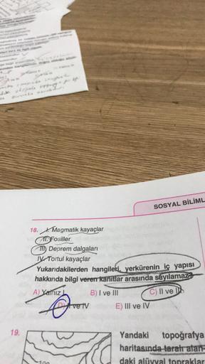 feed
orjale e
SOSYAL BİLİML
18. Magmatik kayaçlar
Fosiller
7 Deprem dalgaları
IV Tortul kayaçlar
Yukarıdakilerden hangileri, yerkürenin iç yapısı
hakkında bilgi veren kanıtlar arasında sayılamaz
A) Yalnız
B) I ve III C) II ve
Dy ve tv E) III ve IV
19.
Yandaki topoğrafya
haritasında taratratan-
daki alüvyal topraklar