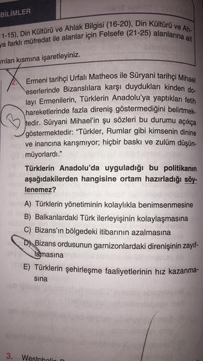 BİLİMLER
11-15), Din Kültürü ve Ahlak Bilgisi (16-20), Din Kültürü ve Ah-
ya farklı müfredat ile alanlar için Felsefe (21-25) alanlarına ait
yrılan kısmına işaretleyiniz.
Ermeni tarihçi Urfalı Matheos ile Süryani tarihçi Mihael
eserlerinde Bizanslılara karşı duydukları kinden do-
layı Ermenilerin, Türklerin Anadolu'ya yaptıkları fetih
hareketlerinde fazla direniş göstermediğini belirtmek.
tedir
. Süryani Mihael'in şu sözleri bu durumu açıkça
göstermektedir
: “Türkler, Rumlar gibi kimsenin dinine
ve inancına karışmıyor; hiçbir baskı ve zulüm düşün-
müyorlardı."
Türklerin Anadolu'da uyguladığı bu politikanın
aşağıdakilerden hangisine ortam hazırladığı söy-
lenemez?
A) Türklerin yönetiminin kolaylıkla benimsenmesine
B) Balkanlardaki Türk ilerleyişinin kolaylaşmasına
C) Bizans'ın bölgedeki itibarının azalmasına
D) Bizans ordusunun garnizonlardaki direnişinin zayıf-
lamasına
E) Türklerin şehirleşme faaliyetlerinin hız kazanma-
sina
3.
Westphalia