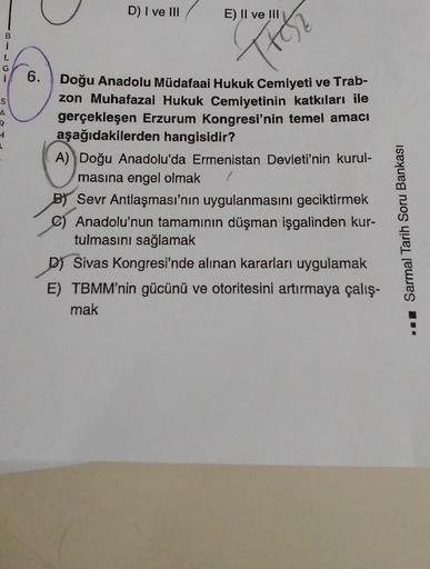 D) I ve III
E) II ve III
B
Trol
L
G
S
A
R
6.
Doğu Anadolu Müdafaai Hukuk Cemiyeti ve Trab-
zon Muhafazai Hukuk Cemiyetinin katkıları ile
gerçekleşen Erzurum Kongresi'nin temel amacı
aşağıdakilerden hangisidir?
A) Doğu Anadolu'da Ermenistan Devleti'nin kurul-
masına engel olmak
BY Sevr Antlaşması'nın uygulanmasını geciktirmek
) Anadolu'nun tamamının düşman işgalinden kur-
tulmasını sağlamak
DJ Sivas Kongresi'nde alınan kararları uygulamak
E) TBMM'nin gücünü ve otoritesini artırmaya çalış-
mak
I Sarmal Tarih Soru Bankası