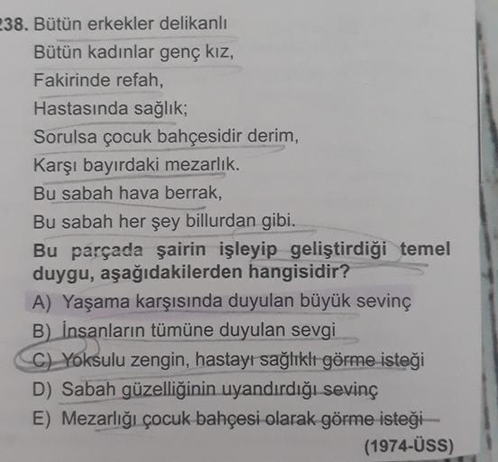 238. Bütün erkekler delikanlı
Bütün kadınlar genç kız,
Fakirinde refah,
Hastasında sağlık,
Sorulsa çocuk bahçesidir derim,
Karşı bayırdaki mezarlık.
Bu sabah hava berrak,
Bu sabah her şey billurdan gibi.
Bu parçada şairin işleyip geliştirdiği temel
duygu, 