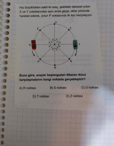 Hız büyüklükleri sabit iki araç, şekildeki dairesel yolun
X ve Y noktalarından aynı anda geçip, oklar yönünde
hareket ederek, yolun P noktasında ilk kez karşılaşıyor.
U
Z
a
a
a
x
Y
a
QQ
R
Buna göre, araçlar başlangıçtan itibaren ikinci
karşılaşmalarını han