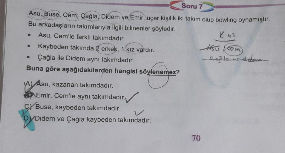 Soru 7
Asu, Buse, Cem, Çağla, Didem ve Emir; üçer kişilik iki takım olup bowling oynamıştır.
Bu arkadaşların takımlarıyla ilgili bilinenler şöyledir:
Ker
Asu, Cem'le farklı takımdadır.
Asu from
Kaybeden takımda 2 erkek, 1 kız vardır.
Çağla ile Didem aynı takımdadır.
Buna göre aşağıdakilerden hangisi söylenemez?
captenedor
A) Asu, kazanan takımdadır.
Emir, Cem'le aynı takımdadır.
,
Cy Buse, kaybeden takımdadır.
Didem ve Çağla kaybeden takımdadır.
70