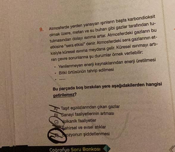 9.
Atmosferde yerden yansıyan ışınların başta karbondioksit
olmak üzere, metan ve su buhan gibi gazlar tarafından tu-
tulmasından dolayı ısınma artar. Atmosferdeki gazların bu
etkisine "sera etkisi” denir. Atmosferdeki sera gazlarının et-
kisiyle küresel ısınma meydana gelir. Küresel ısınmayı artı-
ran çevre sorunlarına şu durumlar örnek verilebilir:
.
Yenilenmeyen enerji kaynaklarından enerji üretilmesi
Bitki örtüsünün tahrip edilmesi
.
Bu parçada boş bırakılan yere aşağıdakilerden hangisi
getirilemez?
Al Taşıt egzozlarından çıkan gazlar
B) Sanayi faaliyetlerinin artması
C) Volkanik faaliyetler
Sehirsel ve evsel atıklar
ozyonun şiddetlenmesi
Coğrafya Soru Bankası