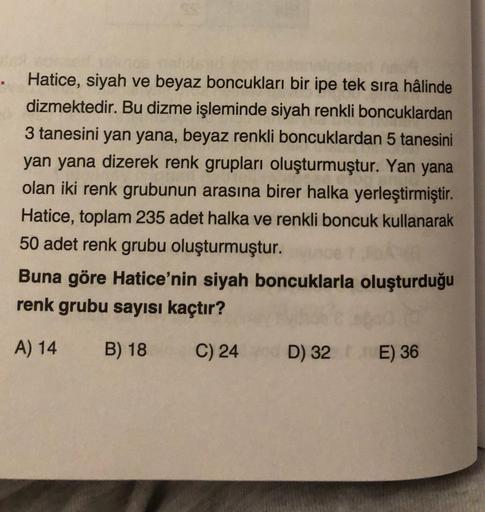 Hatice, siyah ve beyaz boncukları bir ipe tek sira hâlinde
dizmektedir. Bu dizme işleminde siyah renkli boncuklardan
3 tanesini yan yana, beyaz renkli boncuklardan 5 tanesini
yan yana dizerek renk grupları oluşturmuştur. Yan yana
olan iki renk grubunun ara