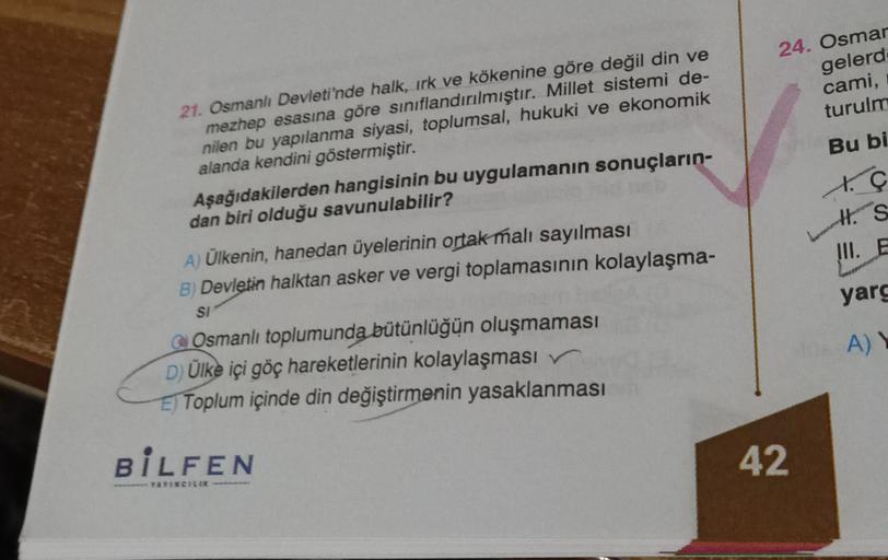 24. Osmar
gelerd
cami,
turulm
21. Osmanlı Devleti'nde halk, irk ve kökenine göre değil din ve
mezhep esasına göre sınıflandırılmıştır. Millet sistemi de-
nilen bu yapılanma siyasi, toplumsal, hukuki ve ekonomik
alanda kendini göstermiştir.
Bu bi
tG
Aşağıdakilerden hangisinin bu uygulamanın sonuçların-
dan biri olduğu savunulabilir?
d.
H. S
S
III. E
A) Ülkenin, hanedan üyelerinin ortak malı sayılması
B) Devletin halktan asker ve vergi toplamasının kolaylaşma-
yarg
SI
AY
Osmanlı toplumunda bütünlüğün oluşmaması
D) Ülke içi göç hareketlerinin kolaylaşması
El Toplum içinde din değiştirmenin yasaklanması
BILFEN
42