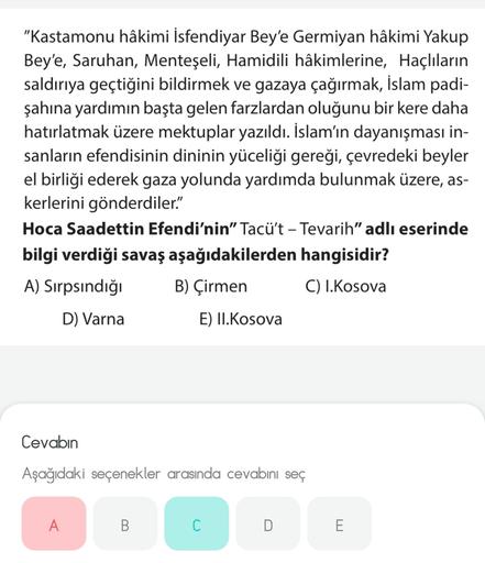 "Kastamonu hâkimi İsfendiyar Bey'e Germiyan hâkimi Yakup
Bey'e, Saruhan, Menteşeli, Hamidili hâkimlerine, Haçlıların
saldırıya geçtiğini bildirmek ve gazaya çağırmak, İslam padi-
şahına yardımın başta gelen farzlardan oluğunu bir kere daha
hatırlatmak üzere mektuplar yazıldı. İslam'ın dayanışması in-
sanların efendisinin dininin yüceliği gereği, çevredeki beyler
el birliği ederek gaza yolunda yardımda bulunmak üzere, as-
kerlerini gönderdiler."
Hoca Saadettin Efendi'nin”Tacü't - Tevarih" adlı eserinde
bilgi verdiği savaş aşağıdakilerden hangisidir?
A) Sirpsındığı B) Çirmen C) I.Kosova
D) Varna
E) II.Kosova
Cevabın
Aşağıdaki seçenekler arasında cevabını seç
A
B
C
D
E