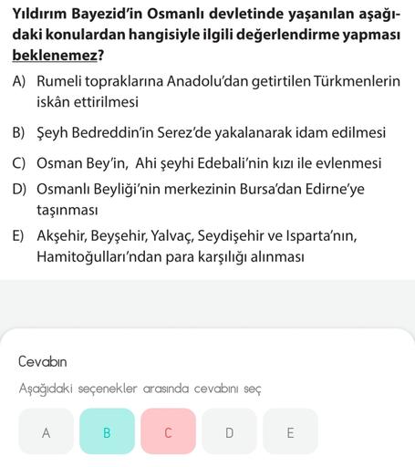 Yıldırım Bayezid'in Osmanlı devletinde yaşanılan aşağı-
daki konulardan hangisiyle ilgili değerlendirme yapması
beklenemez?
A) Rumeli topraklarına Anadolu'dan getirtilen Türkmenlerin
iskân ettirilmesi
B) Şeyh Bedreddin'in Serez'de yakalanarak idam edilmesi
C) Osman Bey'in, Ahi şeyhi Edebali'nin kızı ile evlenmesi
D) Osmanlı Beyliği'nin merkezinin Bursa'dan Edirne'ye
taşınması
E) Akşehir, Beyşehir, Yalvaç, Seydişehir ve Isparta'nın,
Hamitoğulları'ndan para karşılığı alınması
Cevabın
Aşağıdaki seçenekler arasında cevabını seç
A
B.
C
D
E