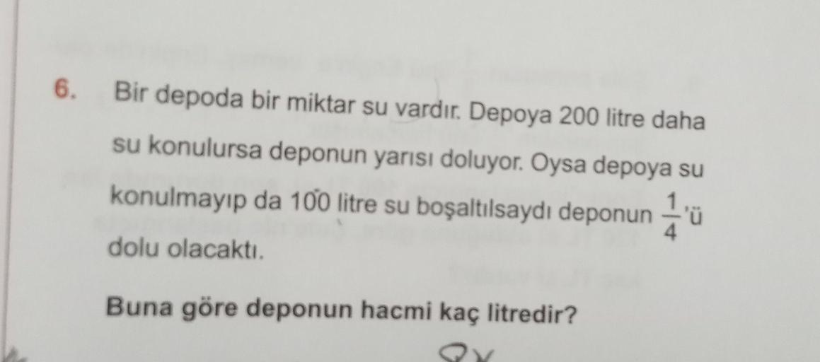 6.
Bir depoda bir miktar su vardır. Depoya 200 litre daha
su konulursa deponun yarısı doluyor. Oysa depoya su
konulmayıp da 100 litre su boşaltılsaydı deponun 1 u
'
dolu olacaktı.
Buna göre deponun hacmi kaç litredir?
