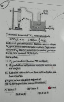 17.
25°C
O2(g)
KCIO3
25°C
H2O(s)
Yukarıdaki sistemde KCIO, katısı isitildığında;
KCIO3(k) + isi
3
KCl(k) +
2
02(9)
tepkimesi gerçekleşmekte, tepkime sonucu oluşan
Oz gazı ise su üzerinde toplanmaktadır. Tepkime so-
nucunda Ogazının bulunduğu haznedeki gaz basın-
CI 752 mmHg olarak ölçülmüştür.
Buna göre,
1. Oz gazının kısmi basıncı 730 mmHg dir.
II. Suya daldırılmış tüpün üst kısmında toplanan gaz
saf değildir.
III. Kaba bir miktar daha su ilave edilirse toplam gaz
basıncı artar.
yargılarından hangileri doğrudur?
(25 °C deki suyun buhar basıncı 22 mmHg dir.)
CI
I ve II
A) Yalnız
B) Yalnız II
D) II ve III
E) I, II ve III