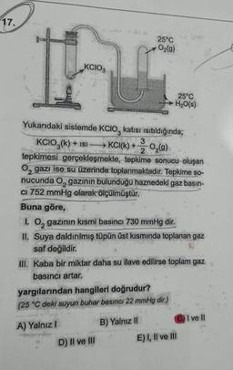 17.
25°C
O2(g)
KCIO3
25°C
H2O(s)
Yukarıdaki sistemde KCIO, katısı isitildığında;
KCIO3(k) + isi
3
KCl(k) +
2
02(9)
tepkimesi gerçekleşmekte, tepkime sonucu oluşan
Oz gazı ise su üzerinde toplanmaktadır. Tepkime so-
nucunda Ogazının bulunduğu haznedeki gaz basın-
CI 752 mmHg olarak ölçülmüştür.
Buna göre,
1. Oz gazının kısmi basıncı 730 mmHg dir.
II. Suya daldırılmış tüpün üst kısmında toplanan gaz
saf değildir.
III. Kaba bir miktar daha su ilave edilirse toplam gaz
basıncı artar.
yargılarından hangileri doğrudur?
(25 °C deki suyun buhar basıncı 22 mmHg dir.)
CI
I ve II
A) Yalnız
B) Yalnız II
D) II ve III
E) I, II ve III
