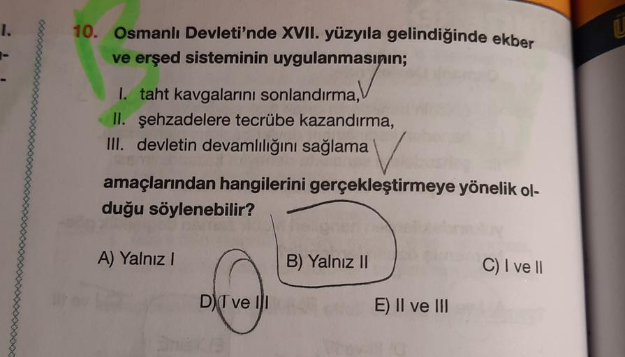 I.
10. Osmanlı Devleti'nde XVII. yüzyıla gelindiğinde ekber
ve erşed sisteminin uygulanmasının;
I. taht kavgalarını sonlandırma,
II. şehzadelere tecrübe kazandırma,
III. devletin devamlılığını sağlama
amaçlarından hangilerini gerçekleştirmeye yönelik ol-
d