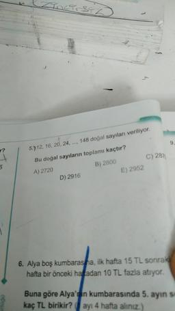 OCTIT
V
148 doğal sayıları veriliyor.
9.
r?
5.712, 16, 20, 24, ...,
C) 287
Bu doğal sayıların toplamı kaçtır?
6
A) 2720
B) 2800
E) 2952
D) 2916
6. Alya boş kumbaras na, ilk hafta 15 TL sonraki
hafta bir önceki haftadan 10 TL fazla atıyor.
Buna göre Alya'nın kumbarasında 5. ayın s
kaç TL birikir? ayı 4 hafta aliniz