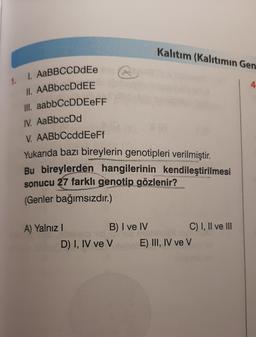 Kalıtım (Kalıtımın Gen
1.
4
1. AaBBCCDdEe
II. AABbccDdEE
III. aabbCcDDEEFF
IV. AaBbccDd
V. AABbCcddEeFf
Yukarıda bazı bireylerin genotipleri verilmiştir.
Bu bireylerden hangilerinin kendileştirilmesi
sonucu 27 farklı genotip gözlenir?
(Genler bağımsızdır.)
A) Yalnız!
B) I ve IV C) I, II ve III
D) I, IV ve V E) III, IV ve V