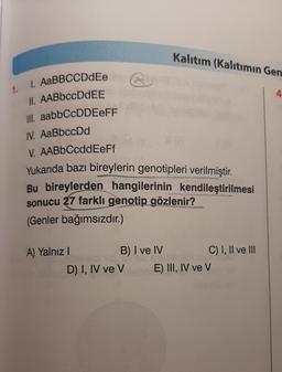 Kalıtım (Kalıtımın Gen
1.
4
1. AaBBCCDdEe
II. AABbccDdEE
III. aabbCcDDEEFF
IV. AaBbccDd
V. AABbCcddEeFf
Yukarıda bazı bireylerin genotipleri verilmiştir.
Bu bireylerden hangilerinin kendileştirilmesi
sonucu 27 farklı genotip gözlenir?
(Genler bağımsızdır.)
A) Yalnız!
B) I ve IV C) I, II ve III
D) I, IV ve V E) III, IV ve V
