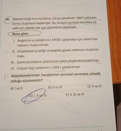 36. Sistemli doğa koruma bilinci, dünya genelinde 1960'li yıllardan
sonra oluşmaya başlamıştır. Bu amaçla çevresel sorunlara yö-
nelik son yıllarda pek çok düzenleme yapılmıştır.
Buna göre;
Araştırma ve geliştirme (ARGE) çalışmaları için yeterli kay-
nakların oluşturulması,
II. Uluslararası iş birliği ve karşılıklı güven ortamının oluşturul-
masi,
III. Çevre sorunlarının çözümünün yerel yönetimlere bırakılması,
IV. Coğrafi bilgi sisteminin (CBS) geliştirilmesi
düzenlemelerinden hangilerinin çevresel sorunlara yönelik
olduğu söylenebilir?
A) I ve II
C) Il ve IV
B) II ve III
T1
D) I, II ve Tv
E) II, III ve IV
