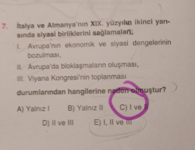7. italya ve Almanya'nın XIX. yüzyılın ikinci yarı-
sinda siyasi birliklerini sağlamaları;
L Avrupa'nın ekonomik ve siyasi dengelerinin
bozulması,
II. Avrupa'da bloklaşmaların oluşması,
II. Viyana Kongresi'nin toplanması
durumlarından hangilerine neden olmuştur?
A) Yalnız 1
B) Yalnız 11
C) I ve
D) II ve III
E) I, II ve in