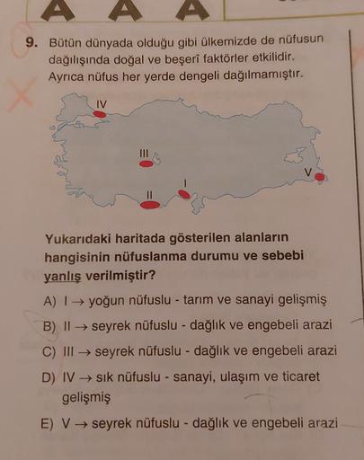 9. Bütün dünyada olduğu gibi ülkemizde de nüfusun
dağılışında doğal ve beşerî faktörler etkilidir.
Ayrıca nüfus her yerde dengeli dağılmamıştır.
IV
Yukarıdaki haritada gösterilen alanların
hangisinin nüfuslanma durumu ve sebebi
yanlış verilmiştir?
A) → yoğun nüfuslu - tarım ve sanayi gelişmiş
B) 11 → seyrek nüfuslu - dağlık ve engebeli arazi
C) III → seyrek nüfuslu - dağlık ve engebeli arazi
D) IV sik nüfuslu - sanayi, ulaşım ve ticaret
gelişmiş
E) V → seyrek nüfuslu - dağlık ve engebeli arazi