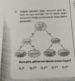E
2.
Aşağıda işlemlerin doğru sonucuna göre iler-
leyen bir oyun verilmiştir. Her bir işlemin doğru
sonucunun olduğu yol izlenerek bir alttaki işleme
geçilecektir.
7²70
IN
108
-326-2)*
-6.6-57
36
-36
-53
50
29.29.
6.21-82"
S22+2+...+2
8 tane
3.2'45.21
8 tane
Buna göre, gelinen son işlemin sonucu kaçtır?
A) 28
B) 210
C) 212
D) 216
5) 224