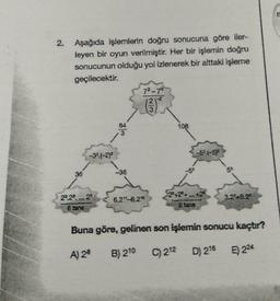 E
2.
Aşağıda işlemlerin doğru sonucuna göre iler-
leyen bir oyun verilmiştir. Her bir işlemin doğru
sonucunun olduğu yol izlenerek bir alttaki işleme
geçilecektir.
7²70
IN
108
-326-2)*
-6.6-57
36
-36
-53
50
29.29.
6.21-82"
S22+2+...+2
8 tane
3.2'45.21
8 tane
Buna göre, gelinen son işlemin sonucu kaçtır?
A) 28
B) 210
C) 212
D) 216
5) 224
