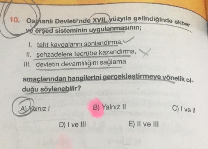 10. Osohanlı Devleti'nde XVII. yüzyıla gelindiğinde ekber
ve erşed sisteminin uygulanmasının;
1. taht kavgalarını sonlandırma,
II. şehzadelere tecrübe kazandırma,
III. devletin devamlılığını sağlama
amaçlarından hangilerini gerçekleştirmeye yönelik ol.
duğu söylenebilir?
Al Yalnız!
B) Yalnız 11
C) I ve 11
D) I ve III
E) II ve III
