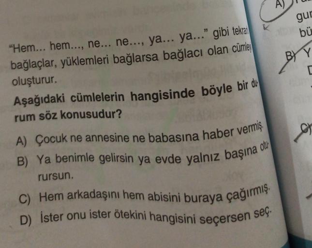 A)
gur
bü
BY
BY Y
[
"Hem... hem..., ne... ne..., ya... ya..." gibi tekrat
bağlaçlar, yüklemleri bağlarsa bağlacı olan cümle
oluşturur.
Aşağıdaki cümlelerin hangisinde böyle bir du
rum söz konusudur?
otu
A) Çocuk ne annesine ne babasına haber vermiş.
B) Ya benimle gelirsin ya evde yalnız başına
rursun.
C) Hem arkadaşını hem abisini buraya çağırmış.
D) İster onu ister ötekini hangisini seçersen seç.