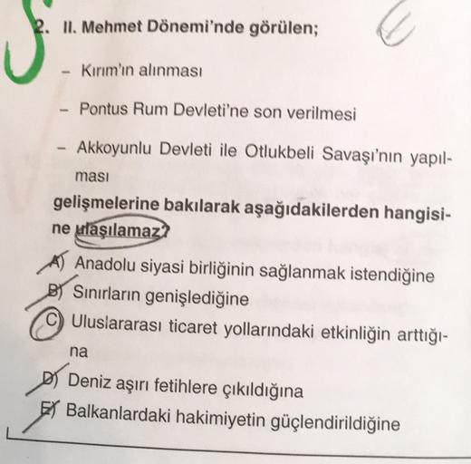 2. II. Mehmet Dönemi'nde görülen;
Kırım'ın alınması
Pontus Rum Devleti'ne son verilmesi
Akkoyunlu Devleti ile Otlukbeli Savaşı'nın yapıl-
masi
gelişmelerine bakılarak aşağıdakilerden hangisi-
ne ulaşılamaz?
Anadolu siyasi birliğinin sağlanmak istendiğine
BY Sınırların genişlediğine
C) Uluslararası ticaret yollarındaki etkinliğin arttığı-
na
D Deniz aşırı fetihlere çıkıldığına
El Balkanlardaki hakimiyetin güçlendirildiğine