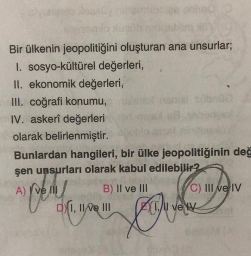Bir ülkenin jeopolitiğini oluşturan ana unsurlar;
I. sosyo-kültürel değerleri,
II. ekonomik değerleri,
III. coğrafi konumu,
IV. askerî değerleri
olarak belirlenmiştir.
Bunlardan hangileri, bir ülke jeopolitiğinin değ
şen unsurları olarak kabul edilebilir?
A) Ive
B) II ve III C) III ve IV
DX1, 11/e III Acil ve w
a rel