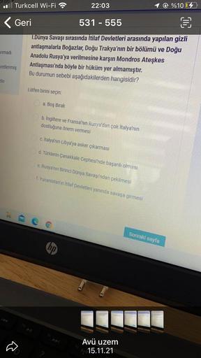 . | Turkcell Wi-Fi
22:03
%100
CIL
< Geri
531 - 555
1. Dünya Savaşı sırasında İtilaf Devletleri arasında yapılan gizli
antlaşmalarla Boğazlar, Doğu Trakya'nın bir bölümü ve Doğu
Anadolu Rusya'ya verilmesine karşın Mondros Ateşkes
aretlenmiş
Antlaşması'nda böyle bir hüküm yer almamıştır.
Bu durumun sebebi aşağıdakilerden hangisidir?
anmadi
tle
Lütfen birini seçin:
a. Boş Bırak
b. İngiltere ve Fransa'nın Rusya'dan çok İtalya'nın
dostluğuna önem vermesi
c. italya'nın Libya'ya asker çıkarması
d. Türklerin Çanakkale Cephesi'nde başarılı olması
e. Rusya'nın Birinci Dünya Savaşı'ndan çekilmesi
f. Yunanistan'ın itilaf Devletleri yanında savaşa girmesi
-
G
Sonraki sayfa
(hp
Avü uzem
15.11.21