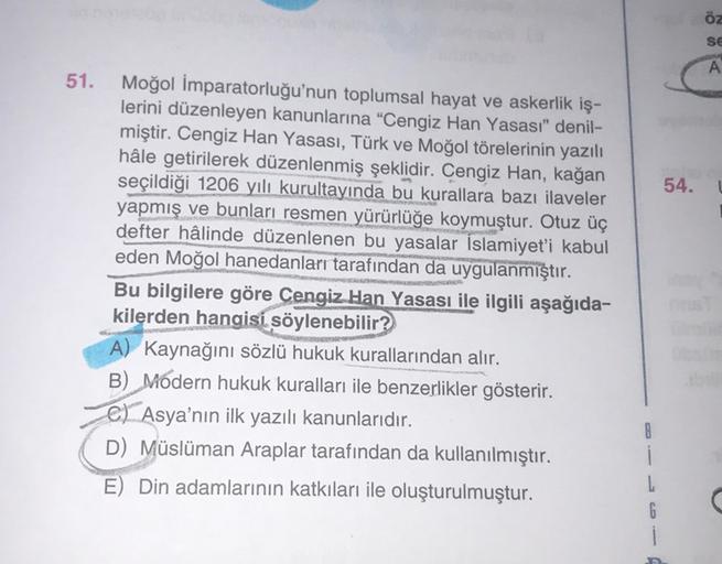 öz
SE
A
51.
54.
Moğol İmparatorluğu'nun toplumsal hayat ve askerlik iş-
lerini düzenleyen kanunlarına "Cengiz Han Yasası" denil-
miştir. Cengiz Han Yasası, Türk ve Moğol törelerinin yazılı
hâle getirilerek düzenlenmiş şeklidir. Cengiz Han, kağan
seçildiği 1206 yılı kurultayında bu kurallara bazı ilaveler
yapmış ve bunları resmen yürürlüğe koymuştur. Otuz üç
defter hâlinde düzenlenen bu yasalar İslamiyet'i kabul
eden Moğol hanedanları tarafından da uygulanmıştır.
Bu bilgilere göre Cengiz Han Yasası ile ilgili aşağıda-
kilerden hangisi söylenebilir?
A) Kaynağını sözlü hukuk kurallarından alır.
B) Modern hukuk kuralları ile benzerlikler gösterir.
e) Asya'nın ilk yazılı kanunlarıdır.
D) Müslüman Araplar tarafından da kullanılmıştır.
E) Din adamlarının katkıları ile oluşturulmuştur.
8
i
6