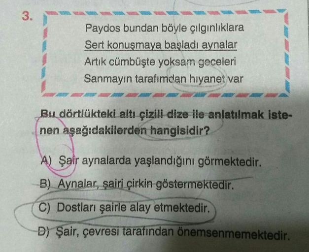 3.
Paydos bundan böyle çılgınlıklara
Sert konuşmaya başladı aynalar
Artık cümbüşte yoksam geceleri
Sanmayın tarafımdan hıyanet var
Bu dörtlükteki altı çizili dize ile anlatılmak iste-
nen aşağıdakilerden hangisidir?
A) Şair aynalarda yaşlandığını görmekted