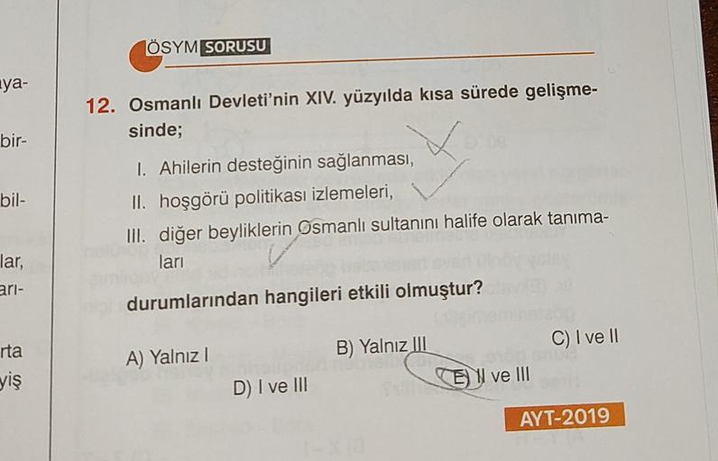ÖSYM SORUSU
nya-
12. Osmanlı Devleti'nin XIV. yüzyılda kısa sürede gelişme-
sinde;
bir-
bil-
I. Ahilerin desteğinin sağlanması,
II. hoşgörü politikası izlemeleri,
III. diğer beyliklerin Osmanlı sultanını halife olarak tanıma-
lari
lar,
ari-
durumlarından hangileri etkili olmuştur?
C) I ve II
rta
A) Yalnız!
B) Yalnız III
El ve III
yiş
D) I ve III
AYT-2019