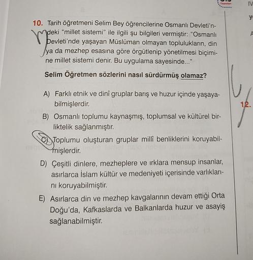Yayinin
IV
y
10. Tarih öğretmeni Selim Bey öğrencilerine Osmanlı Devleti'n-
deki “millet sistemi" ile ilgili şu bilgileri vermiştir: “Osmanlı
A
ya da mezhep esasına göre örgütlenip yönetilmesi biçimi-
ne millet sistemi denir. Bu uygulama sayesinde..."
Selim Öğretmen sözlerini nasıl sürdürmüş olamaz?
12.
A) Farklı etnik ve dinî gruplar barış ve huzur içinde yaşaya-
bilmişlerdir.
B) Osmanlı toplumu kaynaşmış, toplumsal ve kültürel bir-
liktelik sağlanmıştır.
Toplumu oluşturan gruplar millî benliklerini koruyabil-
mişlerdir
.
D) Çeşitli dinlere, mezheplere ve irklara mensup insanlar,
asırlarca İslam Kültür ve medeniyeti içerisinde varlıkları-
ni koruyabilmiştir.
E) Asırlarca din ve mezhep kavgalarının devam ettiği Orta
Doğu'da, Kafkaslarda ve Balkanlarda huzur ve asayiş
sağlanabilmiştir.